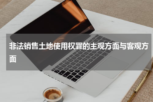 非法销售土地使用权罪的主观方面与客观方面