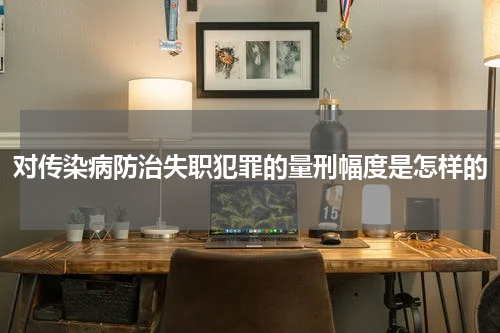 对传染病防治失职犯罪的量刑幅度是怎样的
