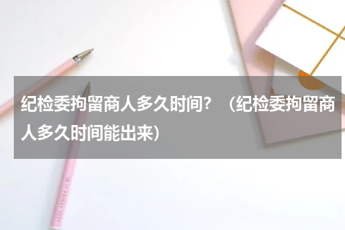 纪检委拘留商人多久时间？（纪检委拘留商人多久时间能出来）
