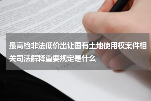 最高检非法低价出让国有土地使用权案件相关司法解释重要规定是什么