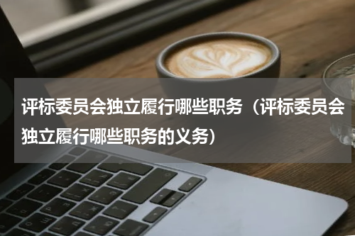 评标委员会独立履行哪些职务（评标委员会独立履行哪些职务的义务）
