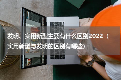 发明、实用新型主要有什么区别2022（实用新型与发明的区别有哪些）