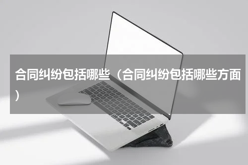 合同纠纷包括哪些（合同纠纷包括哪些方面）