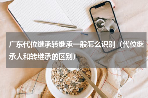 广东代位继承转继承一般怎么识别（代位继承人和转继承的区别）