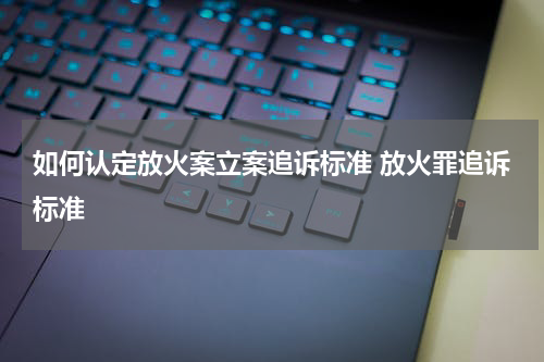 如何认定放火案立案追诉标准 放火罪追诉标准