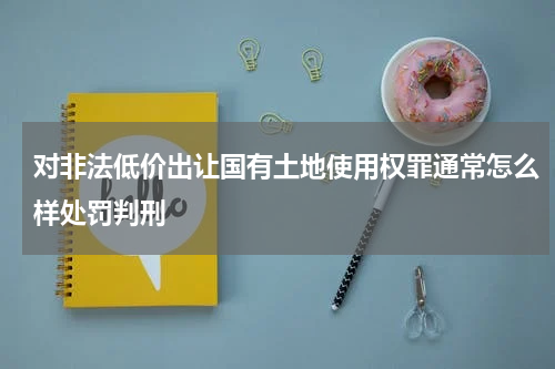 对非法低价出让国有土地使用权罪通常怎么样处罚判刑