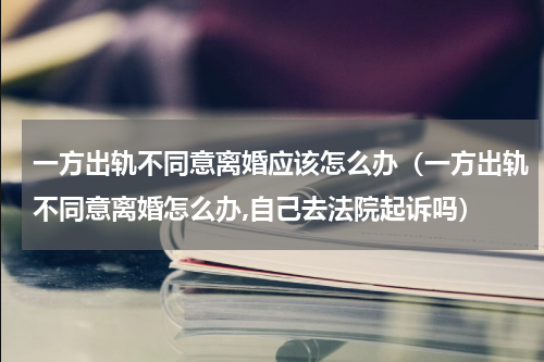 一方出轨不同意离婚应该怎么办（一方出轨不同意离婚怎么办,自己去法院起诉吗）