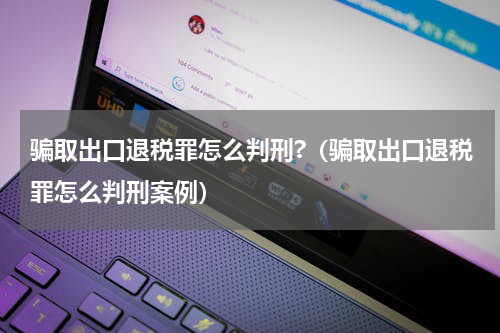 骗取出口退税罪怎么判刑?（骗取出口退税罪怎么判刑案例）