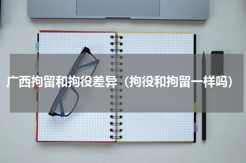 广西拘留和拘役差异(拘役和拘留一样吗)