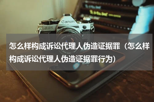 怎么样构成诉讼代理人伪造证据罪（怎么样构成诉讼代理人伪造证据罪行为）