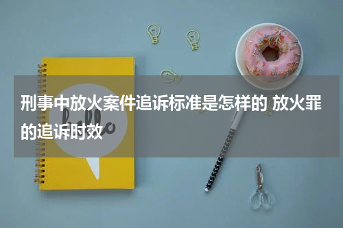 刑事中放火案件追诉标准是怎样的 放火罪的追诉时效