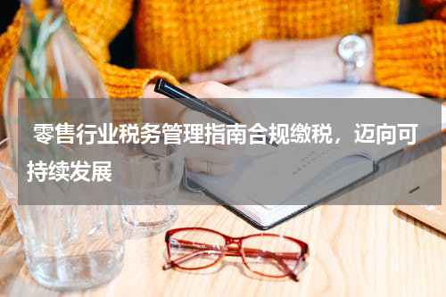  零售行业税务管理指南合规缴税，迈向可持续发展