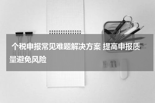  个税申报常见难题解决方案 提高申报质量避免风险