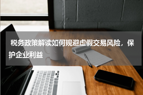  税务政策解读如何规避虚假交易风险，保护企业利益