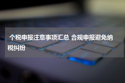  个税申报注意事项汇总 合规申报避免纳税纠纷
