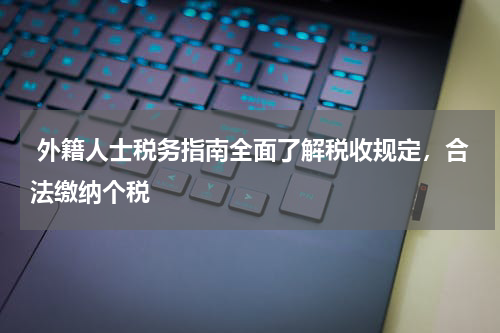  外籍人士税务指南全面了解税收规定，合法缴纳个税