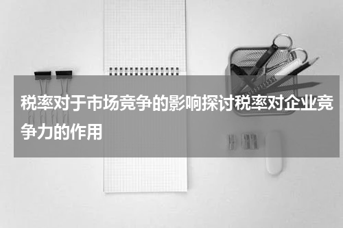 税率对于市场竞争的影响探讨税率对企业竞争力的作用