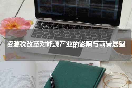 资源税改革对能源产业的影响与前景展望
