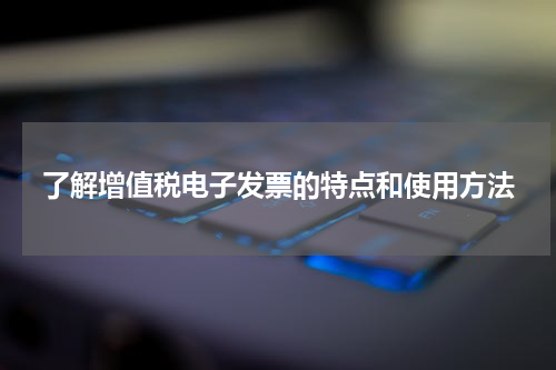 了解增值税电子发票的特点和使用方法