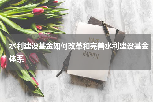 水利建设基金如何改革和完善水利建设基金体系