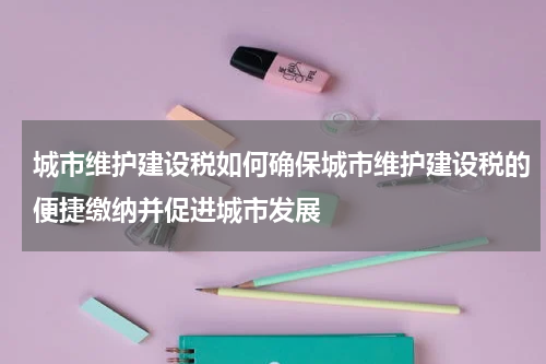 城市维护建设税如何确保城市维护建设税的便捷缴纳并促进城市发展
