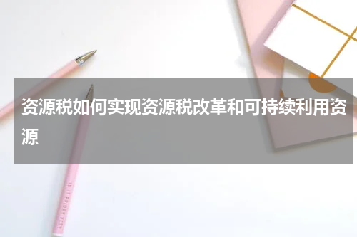 资源税如何实现资源税改革和可持续利用资源