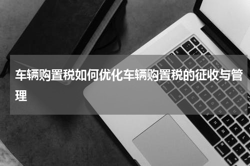 车辆购置税如何优化车辆购置税的征收与管理
