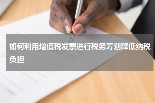如何利用增值税发票进行税务筹划降低纳税负担