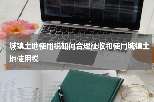 城镇土地使用税如何合理征收和使用城镇土地使用税