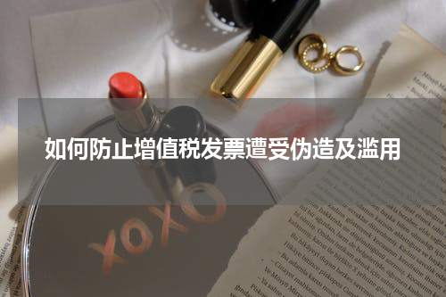 如何防止增值税发票遭受伪造及滥用