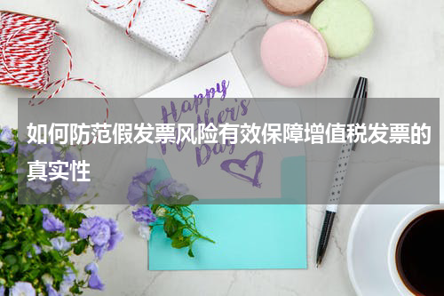 如何防范假发票风险有效保障增值税发票的真实性