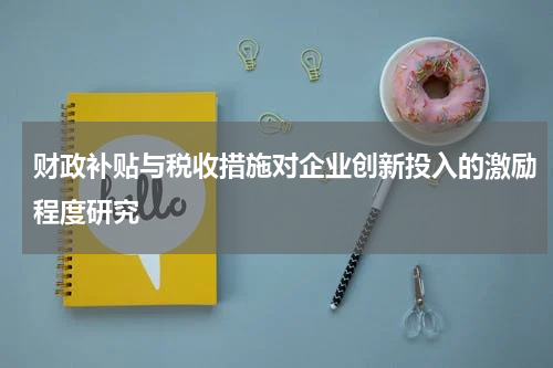 财政补贴与税收措施对企业创新投入的激励程度研究