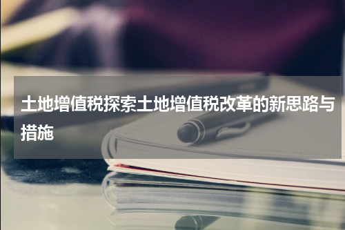 土地增值税探索土地增值税改革的新思路与措施