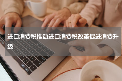 进口消费税推动进口消费税改革促进消费升级