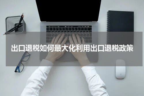 出口退税如何最大化利用出口退税政策
