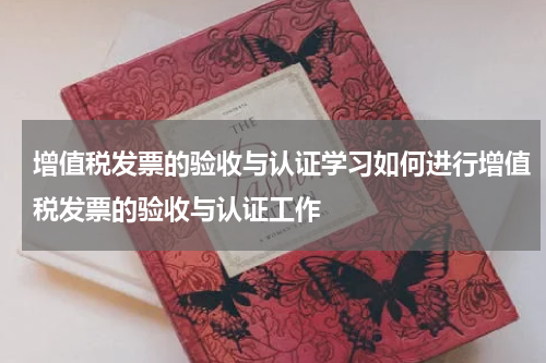 增值税发票的验收与认证学习如何进行增值税发票的验收与认证工作