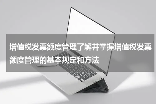 增值税发票额度管理了解并掌握增值税发票额度管理的基本规定和方法