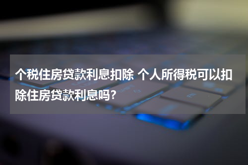 个税住房贷款利息扣除 个人所得税可以扣除住房贷款利息吗?