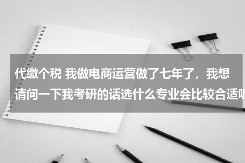 代缴个税 我做电商运营做了七年了,我想请问一下我考研的话选什么专业会比较合适呢?跪求有经验的高人指点